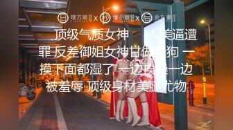 ❤️顶级气质女神❤️人美逼遭罪 反差御姐女神甘做母狗 一摸下面都湿了 一边挨操一边被羞辱 顶级身材美腿尤物