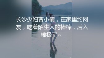 长沙少妇曹小倩，在家里约网友，吃着陌生人的棒棒，后入棒极了~ 