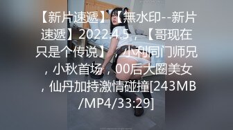 【新片速遞】【無水印--新片速遞】2022.4.5，【哥现在只是个传说】，小利同门师兄，小秋首场，00后大圈美女，仙丹加持激情碰撞[243MB/MP4/33:29]