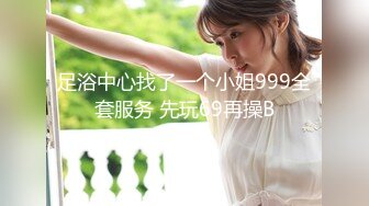 足浴中心找了一个小姐999全套服务 先玩69再操B