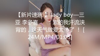 【新片速遞 】 lady boy—三亚 李多喜❤️ ：累的我汗流浃背的，这天气做爱太热了 ！ [24M/MP4/01:03]