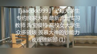 『jaacckk999』上海大学生 专约良家大神 最新流出实习教师 淘宝模特 高校女大学生 众多骚婊 羡慕大神的钞能力 夜夜做新郎 (1)