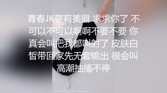 青春JK萝莉美眉 求求你了 不可以不可以啊啊不要不要 你真会叫把我都叫射了 皮肤白皙带回家先无套输出 很会叫高潮抽搐不停