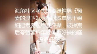 海角社区老夫嫩妻绿帽男《骚妻的浪叫》寻找同城单男干媳妇把老婆送给客户操，被操爽后夸赞客户年轻体力好操的骚逼很舒服