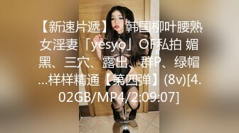 【新速片遞】 ✨韩国柳叶腰熟女淫妻「yesyo」OF私拍 媚黑、三穴、露出、群P、绿帽…样样精通【第四弹】(8v)[4.02GB/MP4/2:09:07]