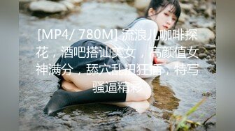 [MP4/ 780M] 流浪儿咖啡探花，酒吧搭讪美女，高颜值女神满分，舔穴乱扭狂插，特写骚逼精彩