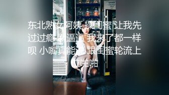 东北熟女阿姨 操闺蜜 让我先过过瘾 看逼逼 我来了都一样呗 小嘴真能说 跟闺蜜轮流上位啪啪