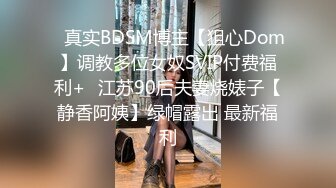 ✿真实BDSM博主【狙心Dom】调教多位女奴SVIP付费福利+✿江苏90后夫妻烧婊子【静香阿姨】绿帽露出 最新福利