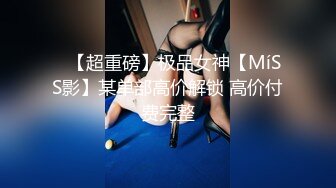 ✿【超重磅】极品女神【MíSS影】某单部高价解锁 高价付费完整